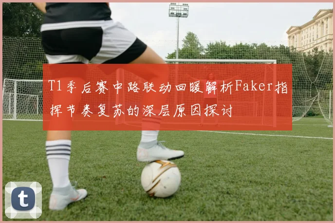 T1季后赛中路联动回暖解析Faker指挥节奏复苏的深层原因探讨