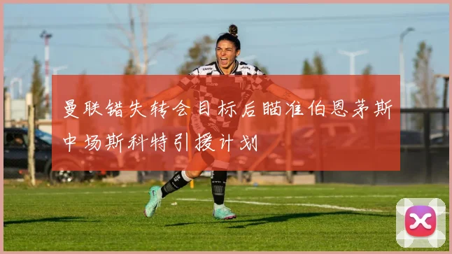 曼联错失转会目标后瞄准伯恩茅斯中场斯科特引援计划