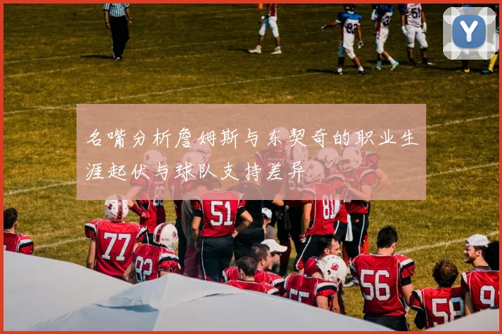 名嘴分析詹姆斯与东契奇的职业生涯起伏与球队支持差异