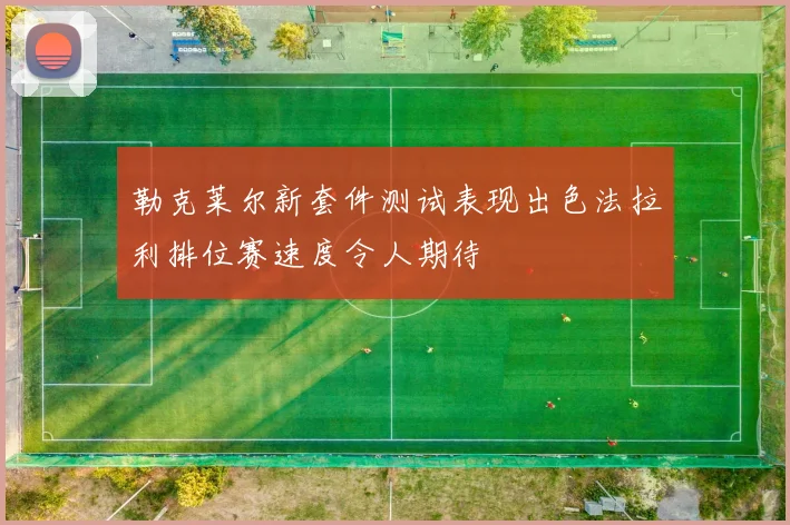 勒克莱尔新套件测试表现出色法拉利排位赛速度令人期待