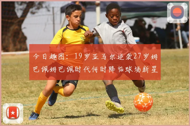 今日趣图：19岁亚马尔逆袭27岁姆巴佩姆巴佩时代何时降临球场新星争辉