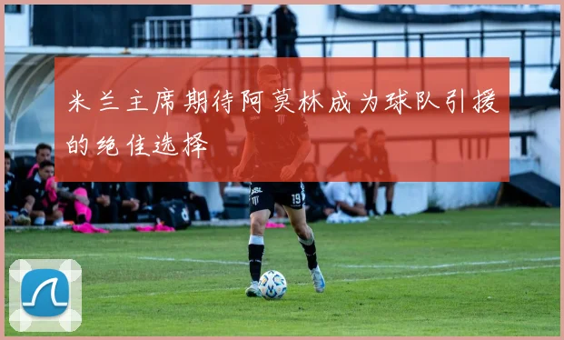 米兰主席期待阿莫林成为球队引援的绝佳选择