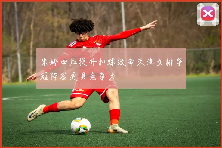朱婷回归提升扣球效率天津女排争冠阵容更具竞争力