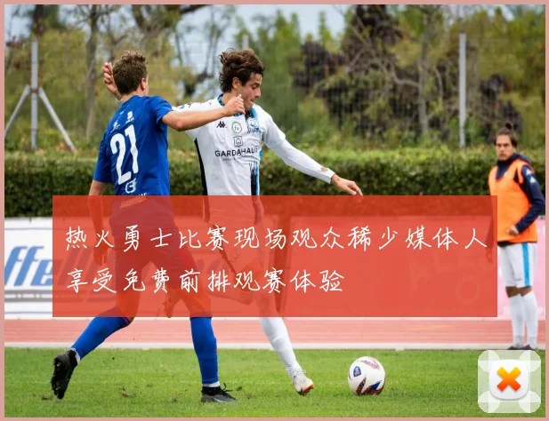 热火勇士比赛现场观众稀少媒体人享受免费前排观赛体验