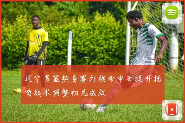 辽宁男篮热身赛外线命中率提升杨鸣战术调整初见成效