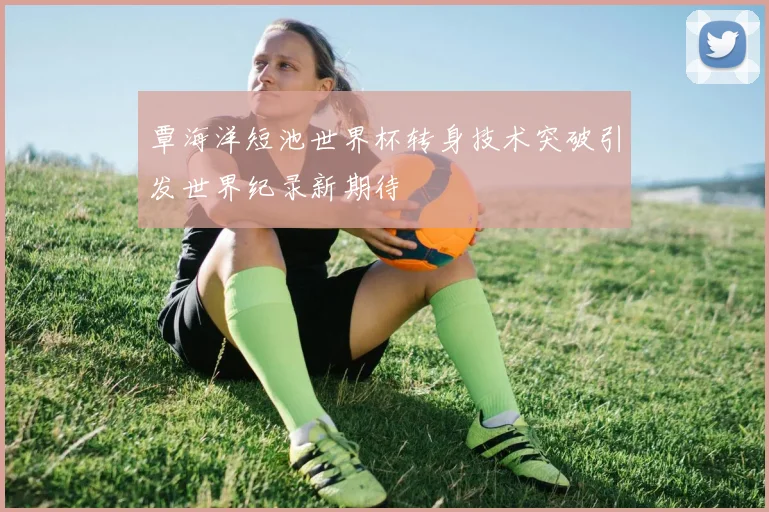 覃海洋短池世界杯转身技术突破引发世界纪录新期待