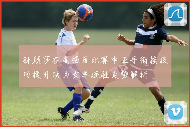 孙颖莎在高强度比赛中正手衔接技巧提升助力女单连胜走势解析
