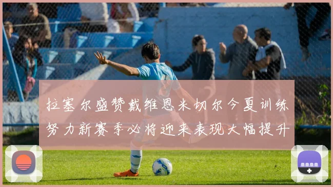 拉塞尔盛赞戴维恩米切尔今夏训练努力新赛季必将迎来表现大幅提升
