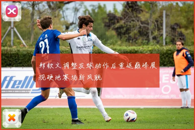 郑钦文调整发球动作后重返巅峰展现硬地赛场新风貌