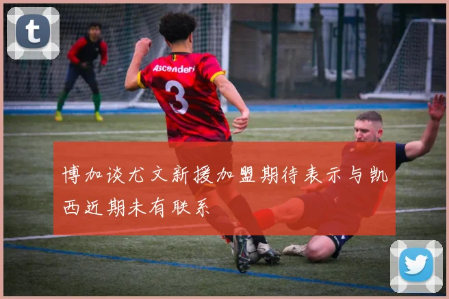 博加谈尤文新援加盟期待表示与凯西近期未有联系