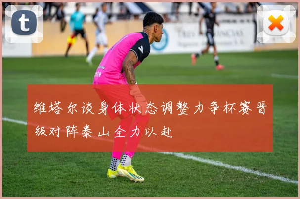维塔尔谈身体状态调整力争杯赛晋级对阵泰山全力以赴