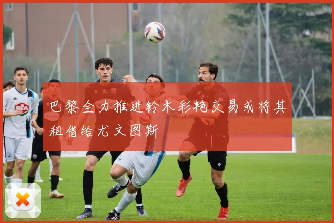 巴黎全力推进铃木彩艳交易或将其租借给尤文图斯