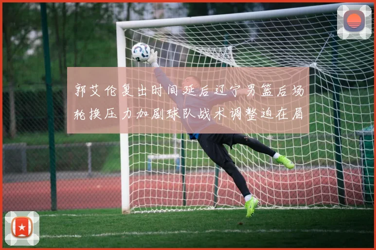 郭艾伦复出时间延后辽宁男篮后场轮换压力加剧球队战术调整迫在眉睫
